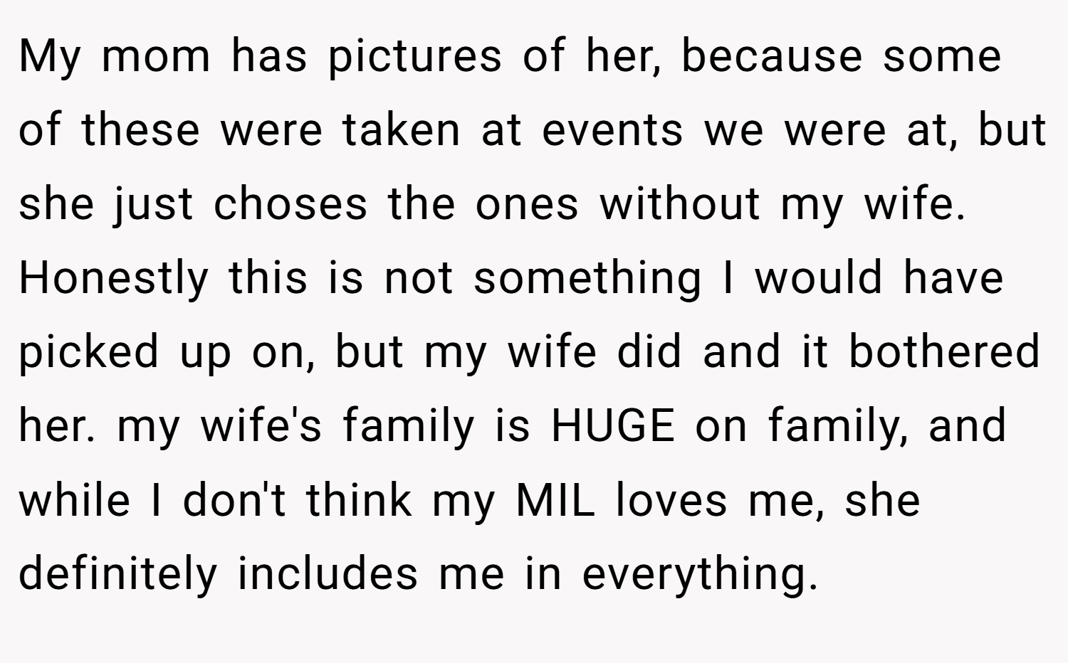 My mom has pictures of her, because some of these were taken at events we were at, but she just choses the ones without my wife. Honestly this is not something I would have picked up on, but my wife did and it bothered her. my wife's family is HUGE on family, and while I don't think my MIL loves me, she definitely includes me in everything.
