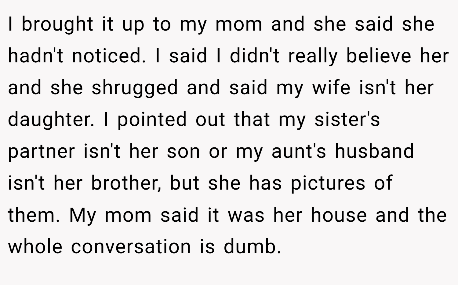 I brought it up to my mom and she said she hadn't noticed. I said I didn't really believe her and she shrugged and said my wife isn't her daughter. I pointed out that my sister's partner isn't her son or my aunt's husband isn't her brother, but she has pictures of them. My mom said it was her house and the whole conversation is dumb.