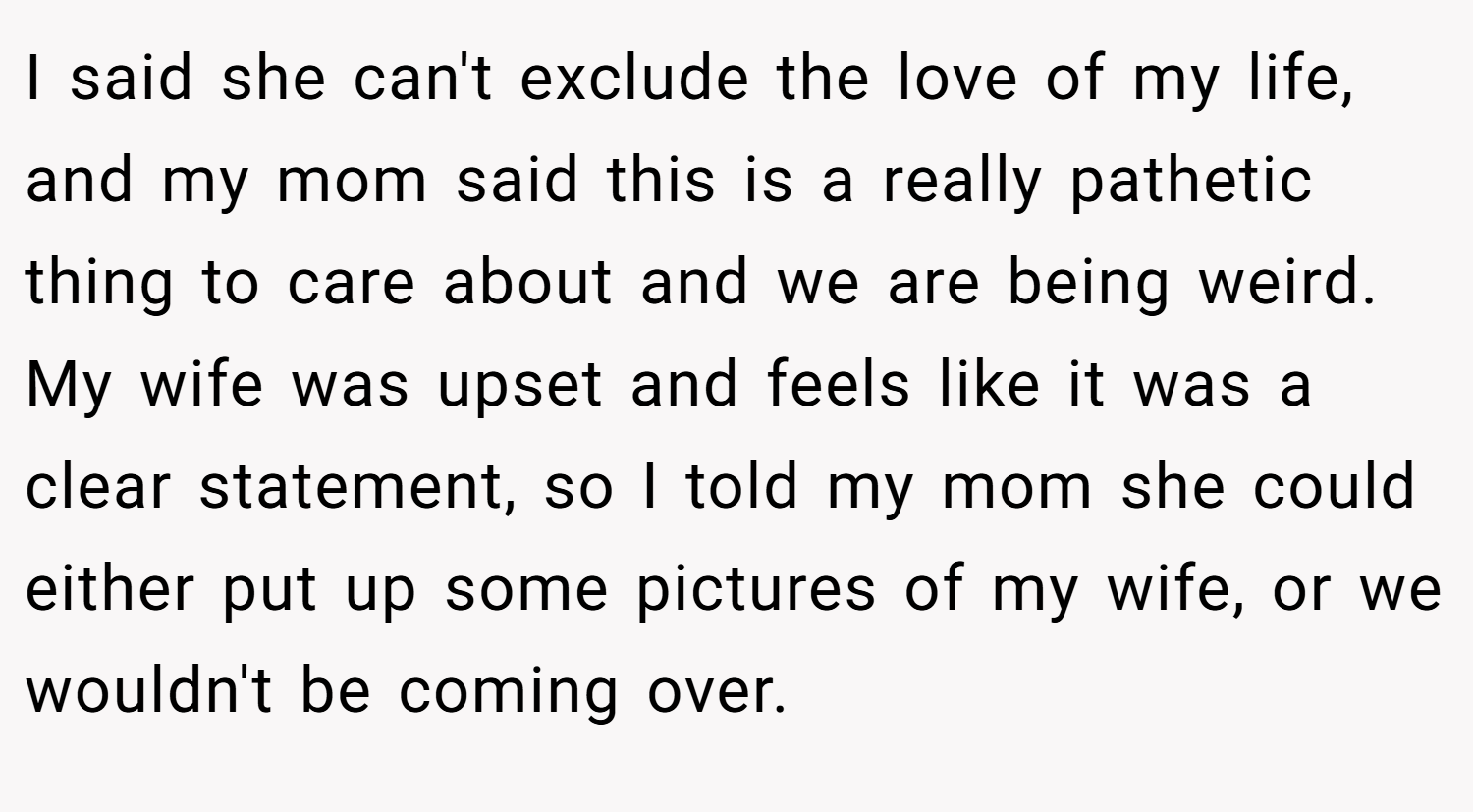 I said she can't exclude the love of my life, and my mom said this is a really pathetic thing to care about and we are being weird. My wife was upset and feels like it was a clear statement, so I told my mom she could either put up some pictures of my wife, or we wouldn't be coming over.