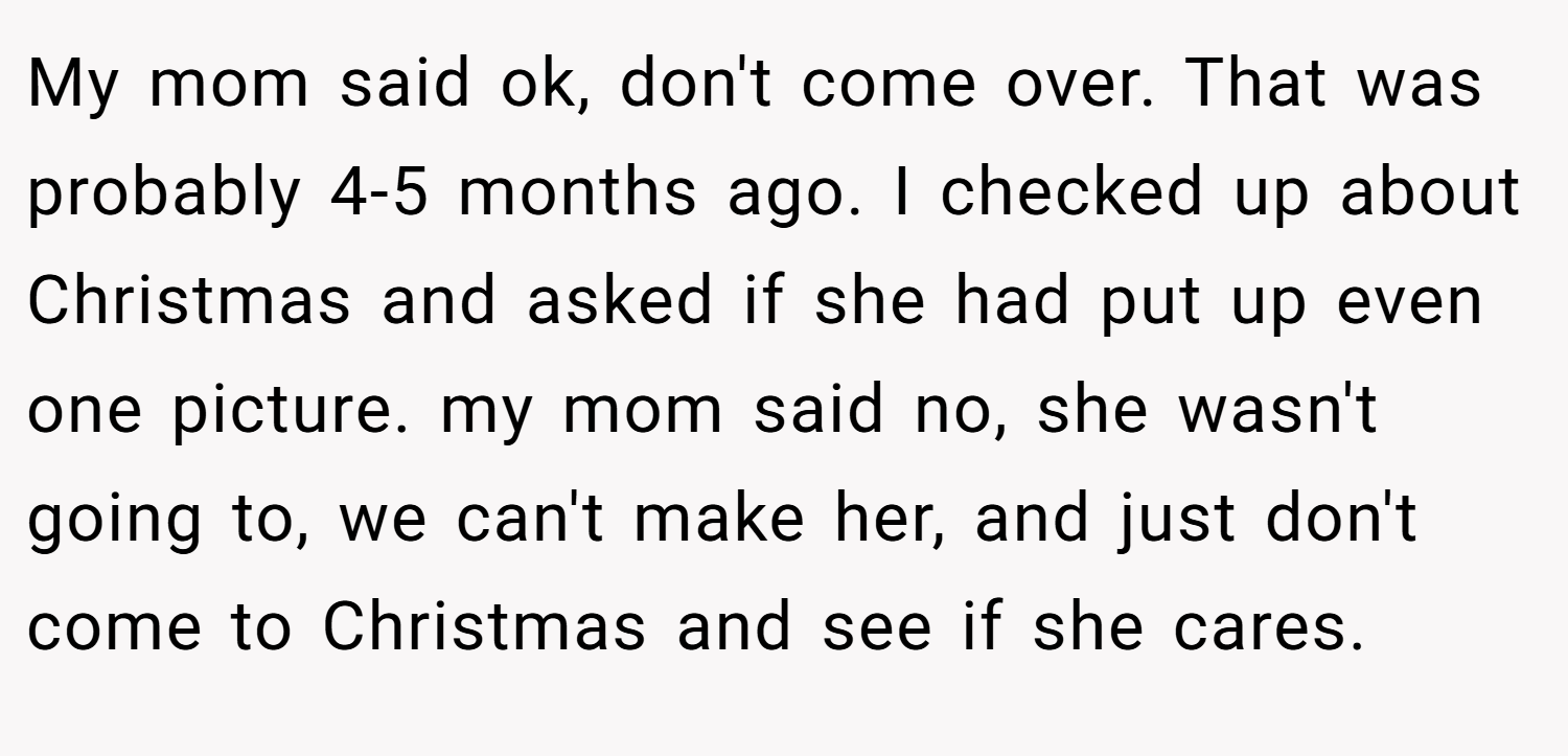 My mom said ok, don't come over. That was probably 4-5 months ago. I checked up about Christmas and asked if she had put up even one picture. my mom said no, she wasn't going to, we can't make her, and just don't come to Christmas and see if she cares.