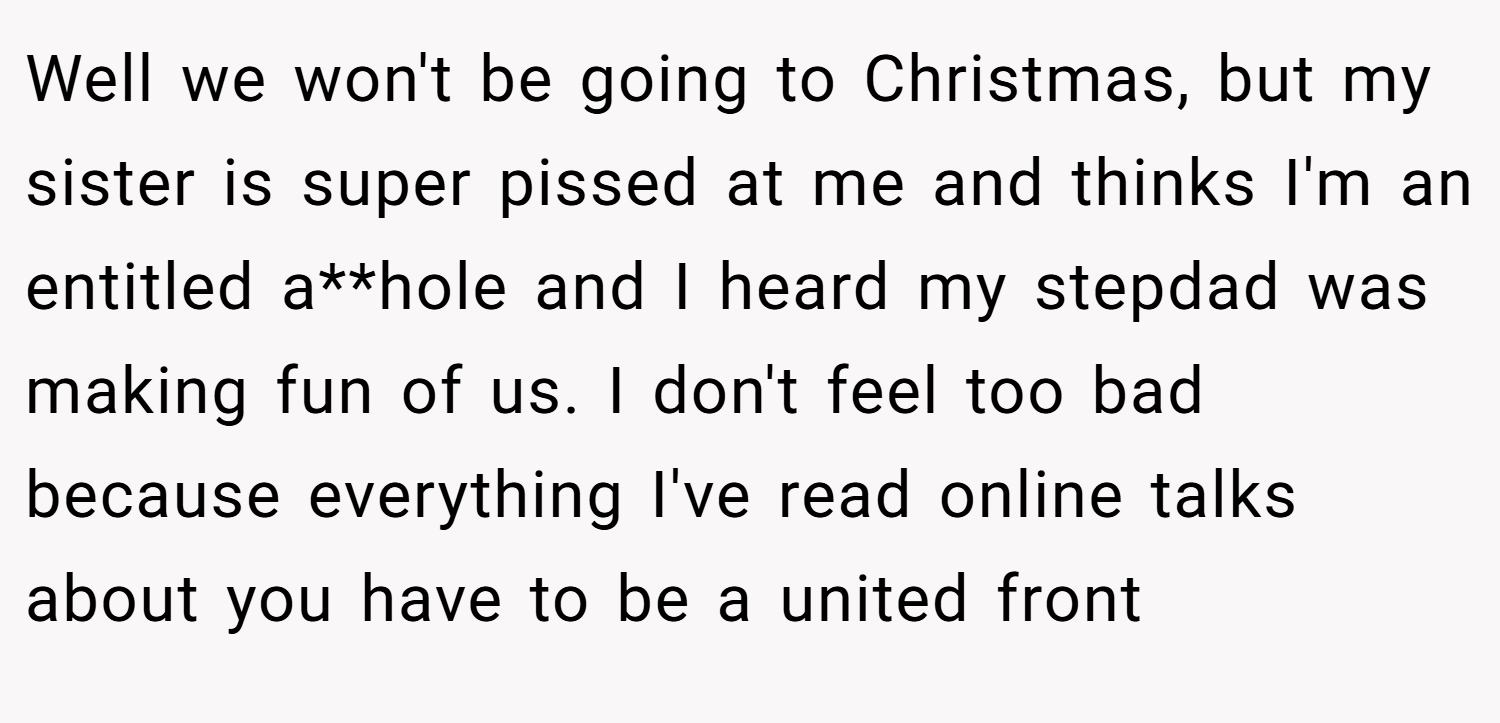Well we won't be going to Christmas, but my sister is super pissed at me and thinks I'm an entitled a**hole and I heard my stepdad was making fun of us. I don't feel too bad because everything I've read online talks about you have to be a united front