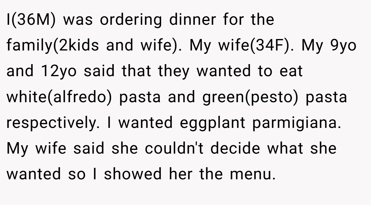 I(36M) was ordering dinner for the family(2kids and wife). My wife(34F). My 9yo and 12yo said that they wanted to eat white(alfredo) pasta and green(pesto) pasta respectively. I wanted eggplant parmigiana. My wife said she couldn't decide what she wanted so I showed her the menu.