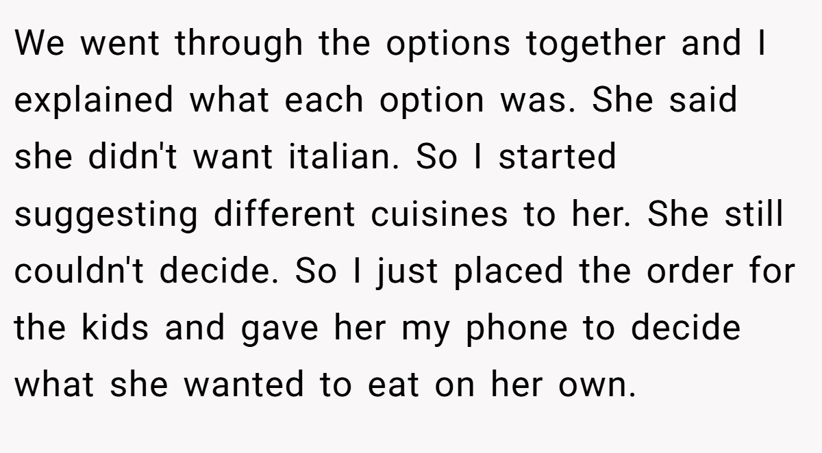 We went through the options together and I explained what each option was. She said she didn't want italian. So I started suggesting different cuisines to her. She still couldn't decide. So I just placed the order for the kids and gave her my phone to decide what she wanted to eat on her own.