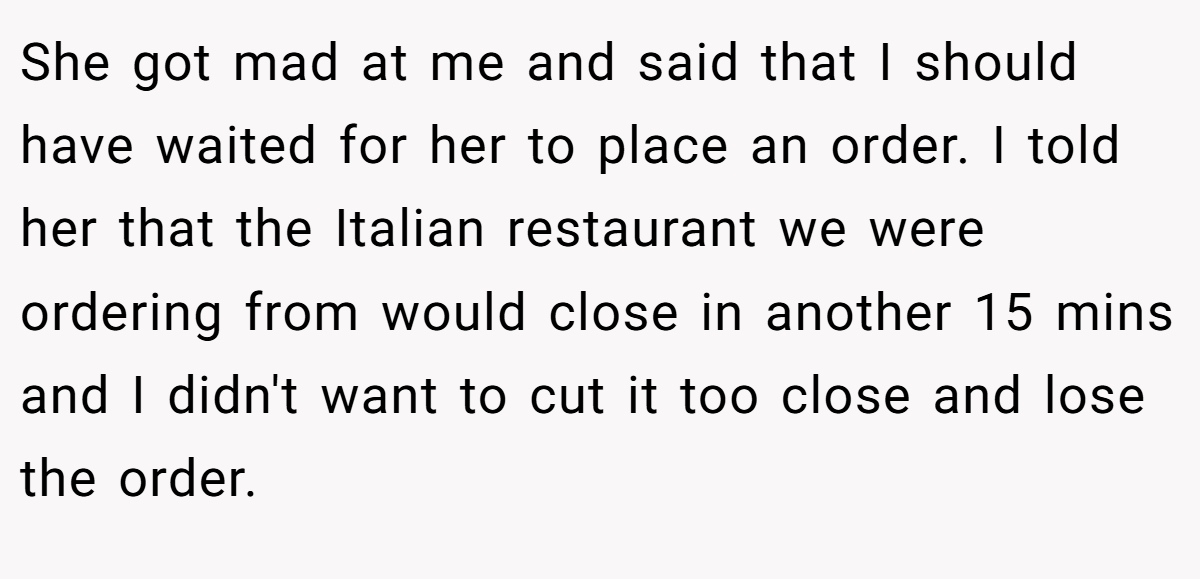She got mad at me and said that I should have waited for her to place an order. I told her that the Italian restaurant we were ordering from would close in another 15 mins and I didn't want to cut it too close and lose the order.