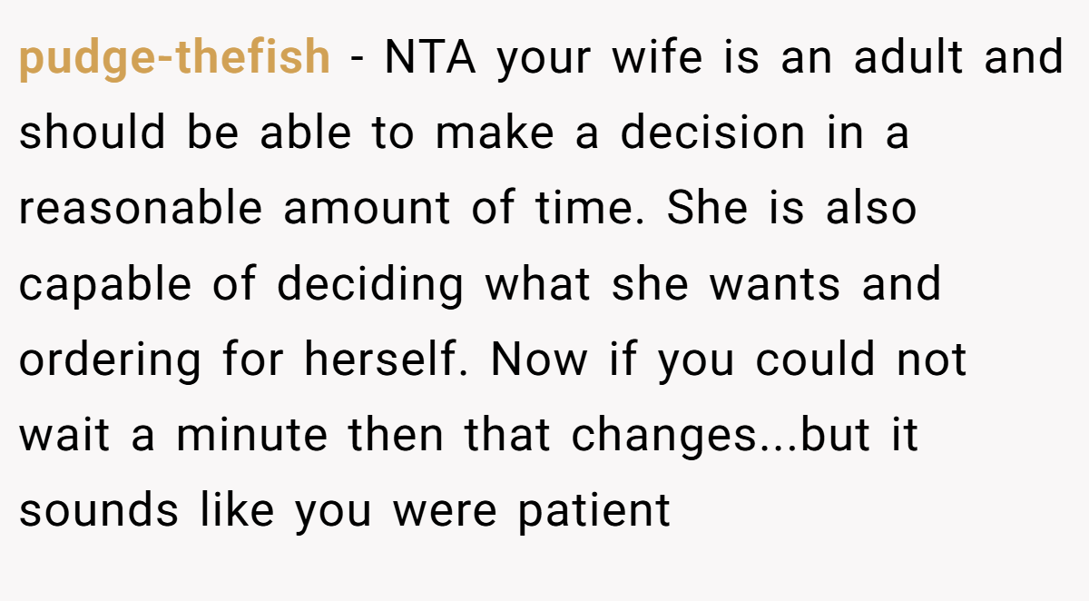 pudge-thefish − NTA your wife is an adult and should be able to make a decision in a reasonable amount of time. She is also capable of deciding what she wants and ordering for herself. Now if you could not wait a minute then that changes...but it sounds like you were patient