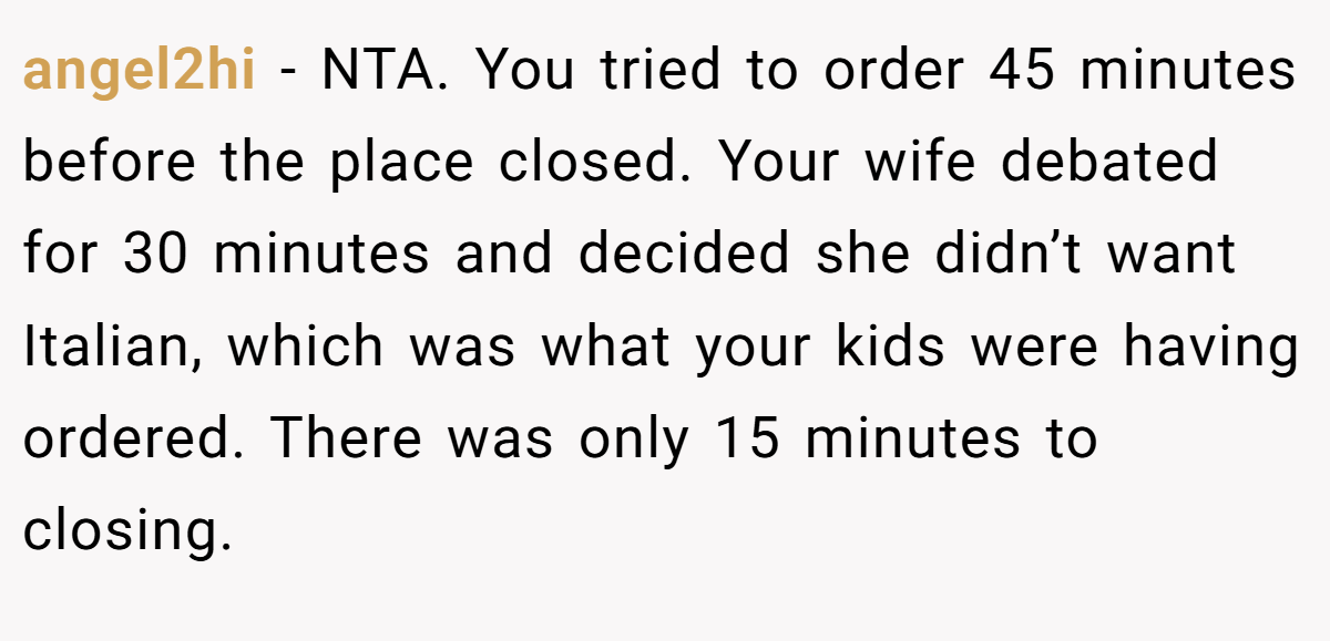 angel2hi − NTA. You tried to order 45 minutes before the place closed. Your wife debated for 30 minutes and decided she didn’t want Italian, which was what your kids were having ordered. There was only 15 minutes to closing.