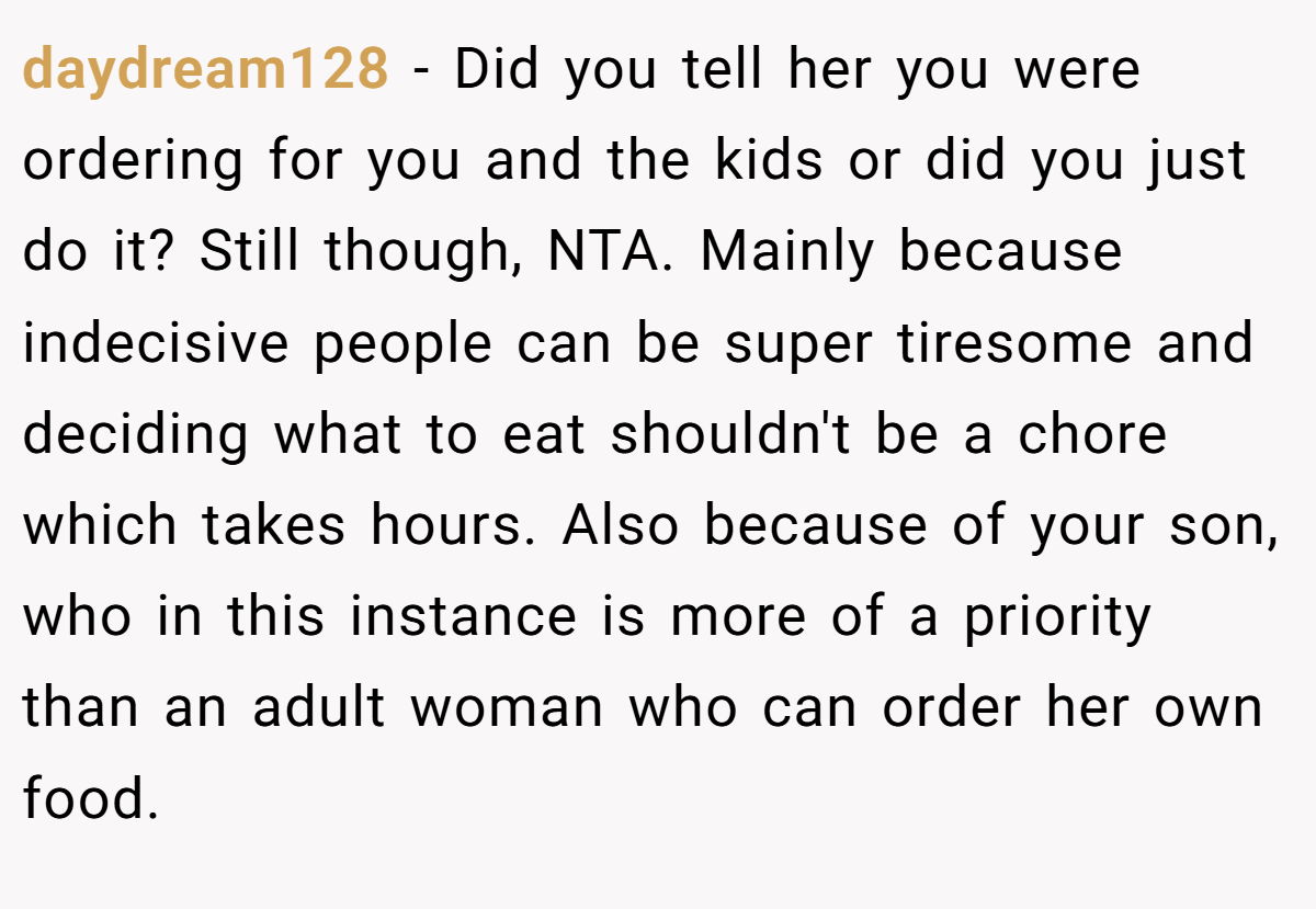 daydream128 − Did you tell her you were ordering for you and the kids or did you just do it? Still though, NTA. Mainly because indecisive people can be super tiresome and deciding what to eat shouldn't be a chore which takes hours. Also because of your son, who in this instance is more of a priority than an adult woman who can order her own food.