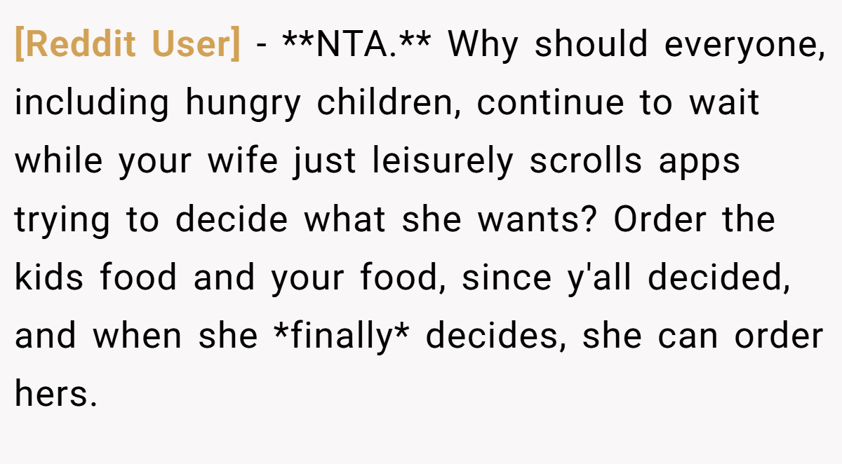 [Reddit User] − **NTA.** Why should everyone, including hungry children, continue to wait while your wife just leisurely scrolls apps trying to decide what she wants? Order the kids food and your food, since y'all decided, and when she *finally* decides, she can order hers.