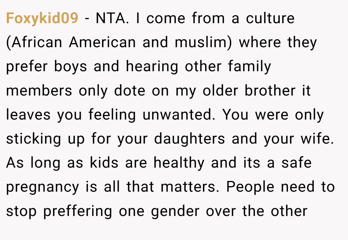 Foxykid09 − NTA. I come from a culture (African American and muslim) where they prefer boys and hearing other family members only dote on my older brother it leaves you feeling unwanted. You were only sticking up for your daughters and your wife. As long as kids are healthy and its a safe pregnancy is all that matters. People need to stop preffering one gender over the other
