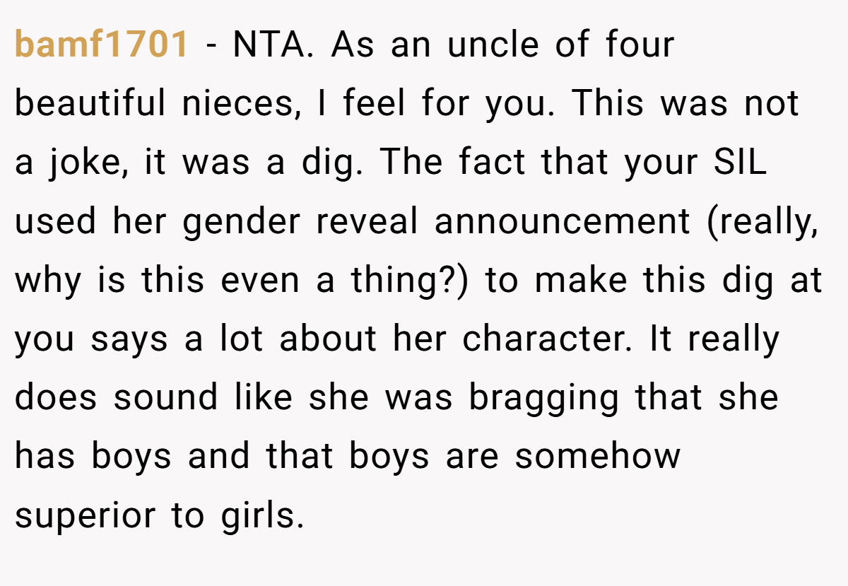 bamf1701 − NTA. As an uncle of four beautiful nieces, I feel for you. This was not a joke, it was a dig. The fact that your SIL used her gender reveal announcement (really, why is this even a thing?) to make this dig at you says a lot about her character. It really does sound like she was bragging that she has boys and that boys are somehow superior to girls.