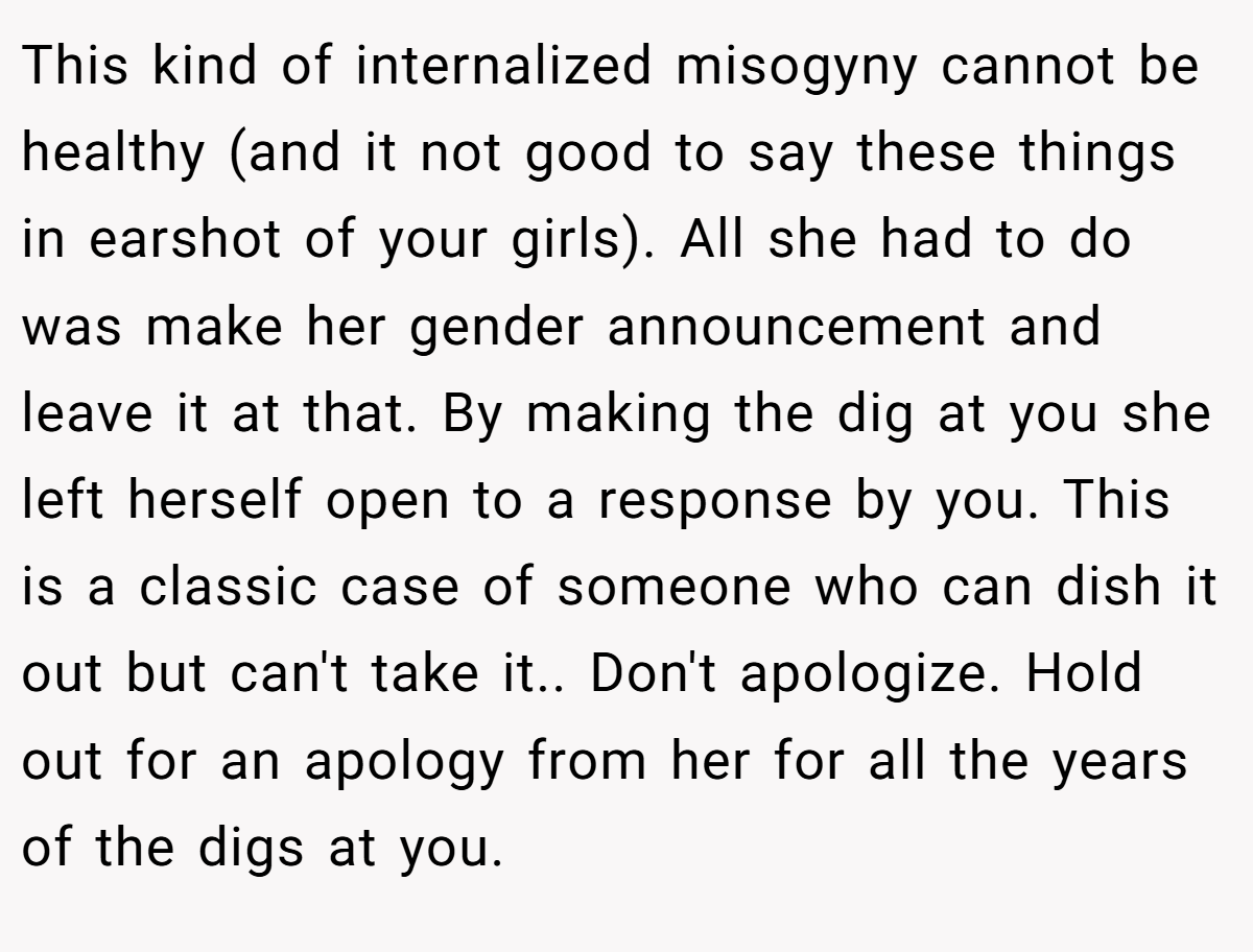 This kind of internalized misogyny cannot be healthy (and it not good to say these things in earshot of your girls). All she had to do was make her gender announcement and leave it at that. By making the dig at you she left herself open to a response by you. This is a classic case of someone who can dish it out but can't take it.. Don't apologize. Hold out for an apology from her for all the years of the digs at you.