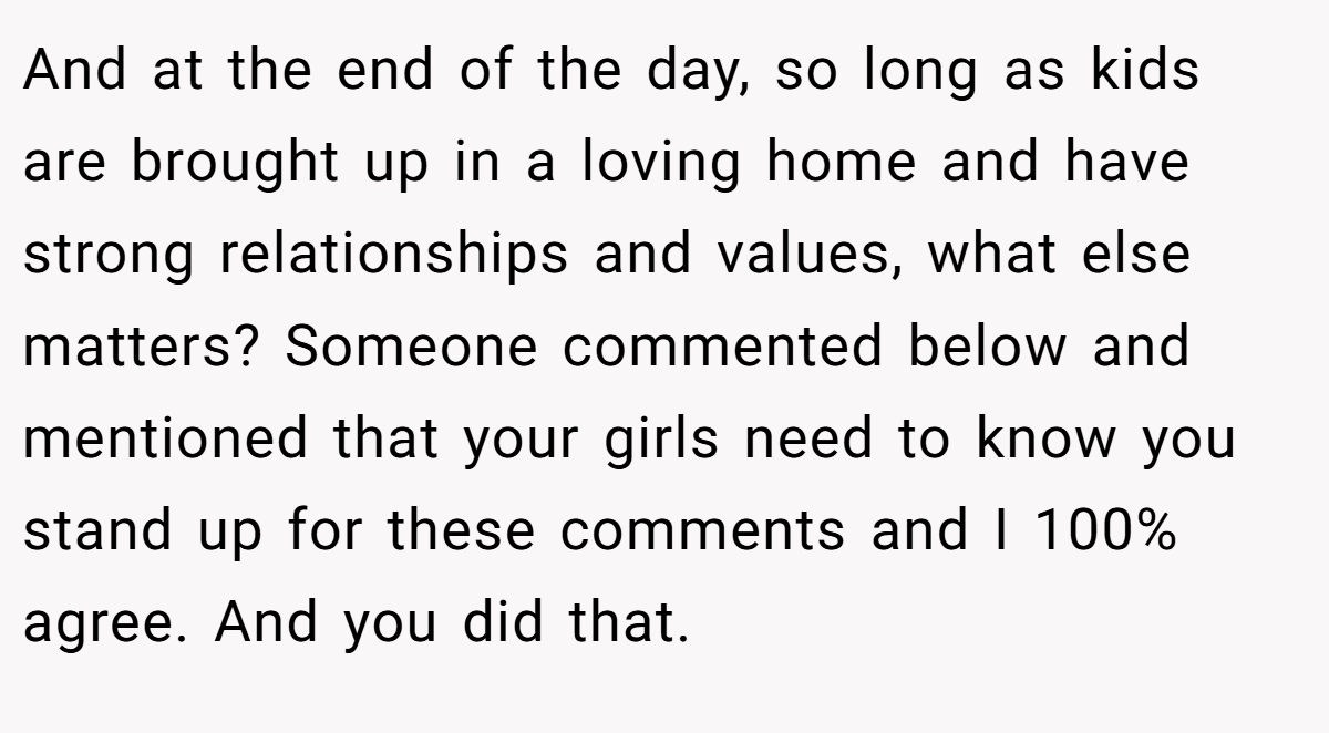 And at the end of the day, so long as kids are brought up in a loving home and have strong relationships and values, what else matters? Someone commented below and mentioned that your girls need to know you stand up for these comments and I 100% agree. And you did that.