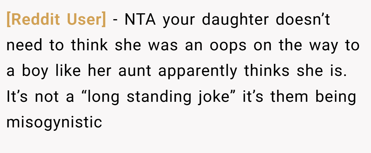 [Reddit User] − NTA your daughter doesn’t need to think she was an oops on the way to a boy like her aunt apparently thinks she is. It’s not a “long standing joke” it’s them being misogynistic