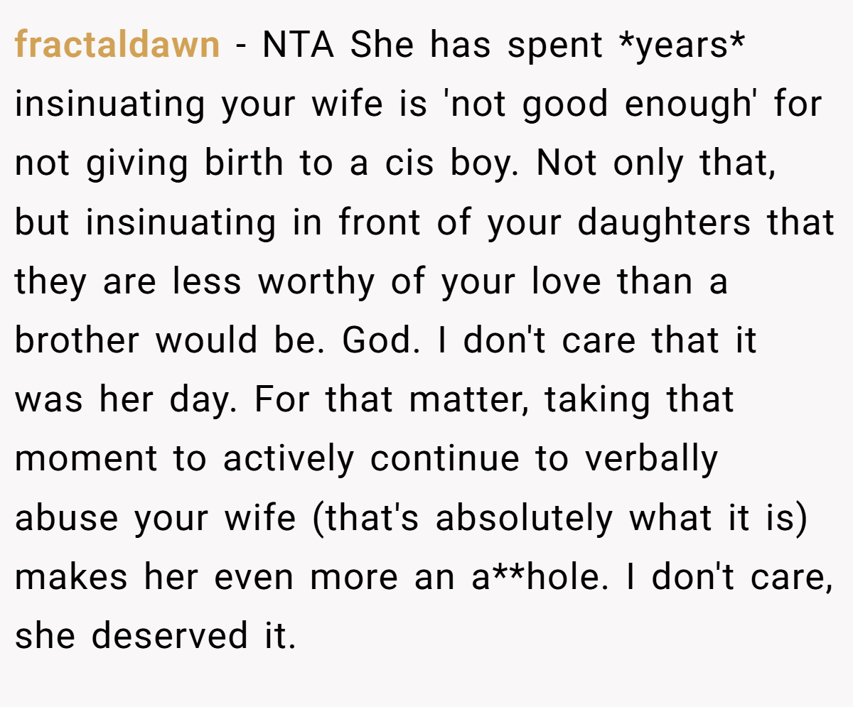 fractaldawn − NTA She has spent *years* insinuating your wife is 'not good enough' for not giving birth to a cis boy. Not only that, but insinuating in front of your daughters that they are less worthy of your love than a brother would be. God. I don't care that it was her day. For that matter, taking that moment to actively continue to verbally abuse your wife (that's absolutely what it is) makes her even more an a**hole. I don't care, she deserved it.