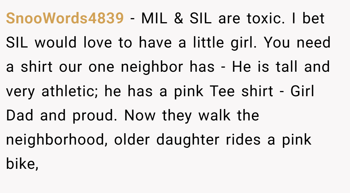 SnooWords4839 − MIL & SIL are toxic. I bet SIL would love to have a little girl. You need a shirt our one neighbor has - He is tall and very athletic; he has a pink Tee shirt - Girl Dad and proud. Now they walk the neighborhood, older daughter rides a pink bike,