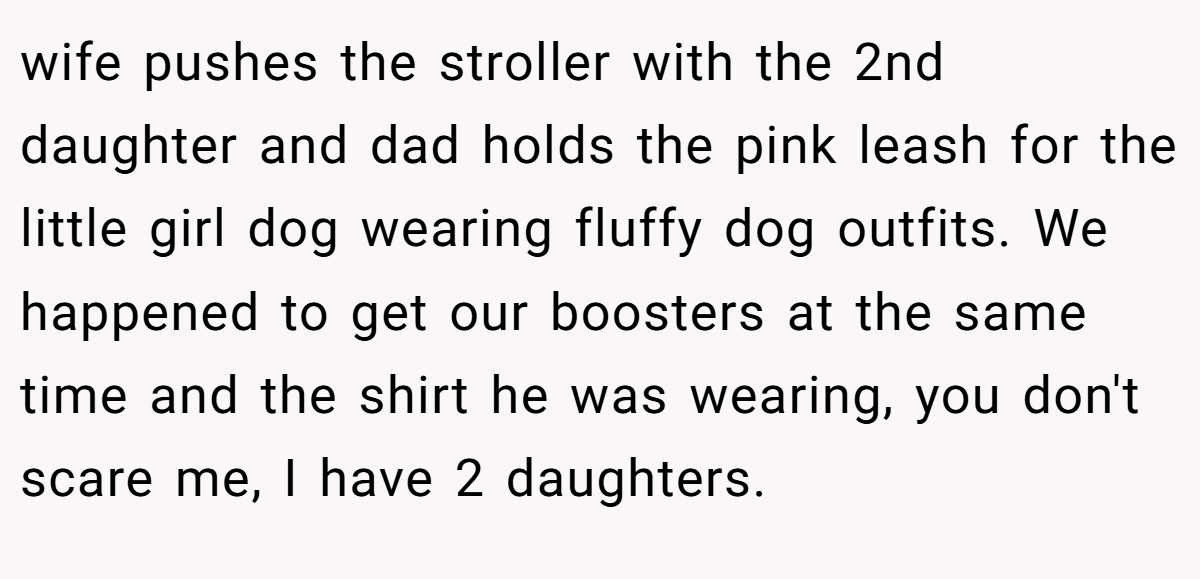 wife pushes the stroller with the 2nd daughter and dad holds the pink leash for the little girl dog wearing fluffy dog outfits. We happened to get our boosters at the same time and the shirt he was wearing, you don't scare me, I have 2 daughters.