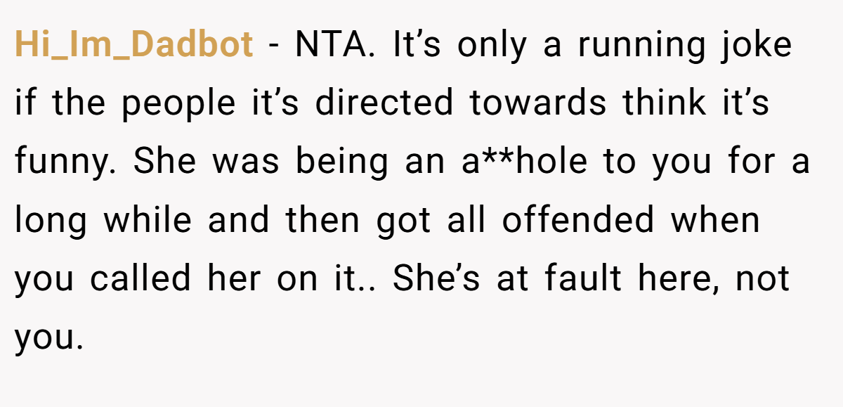 Hi_Im_Dadbot − NTA. It’s only a running joke if the people it’s directed towards think it’s funny. She was being an a**hole to you for a long while and then got all offended when you called her on it.. She’s at fault here, not you.