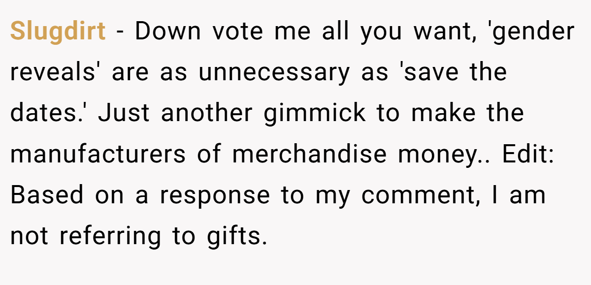 Slugdirt − Down vote me all you want, 'gender reveals' are as unnecessary as 'save the dates.' Just another gimmick to make the manufacturers of merchandise money.. Edit: Based on a response to my comment, I am not referring to gifts.
