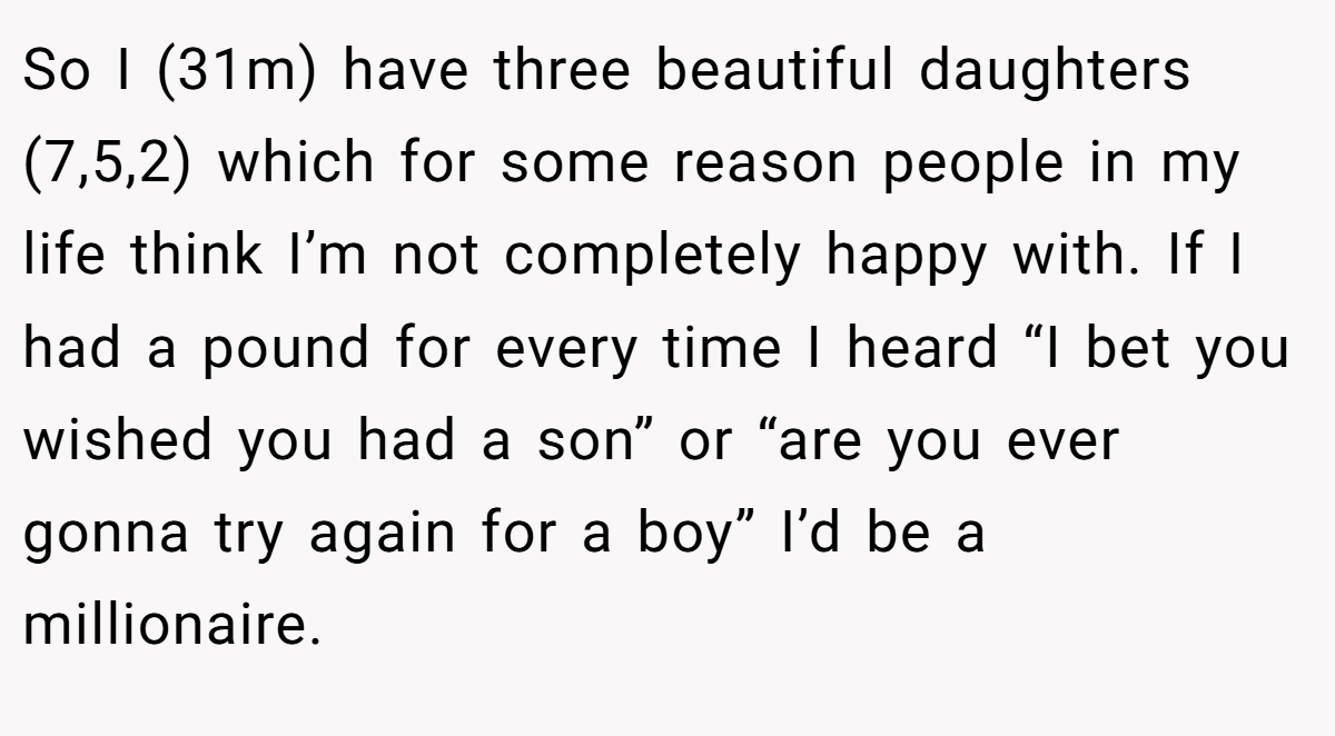 So I (31m) have three beautiful daughters (7,5,2) which for some reason people in my life think I’m not completely happy with. If I had a pound for every time I heard “I bet you wished you had a son” or “are you ever gonna try again for a boy” I’d be a millionaire.