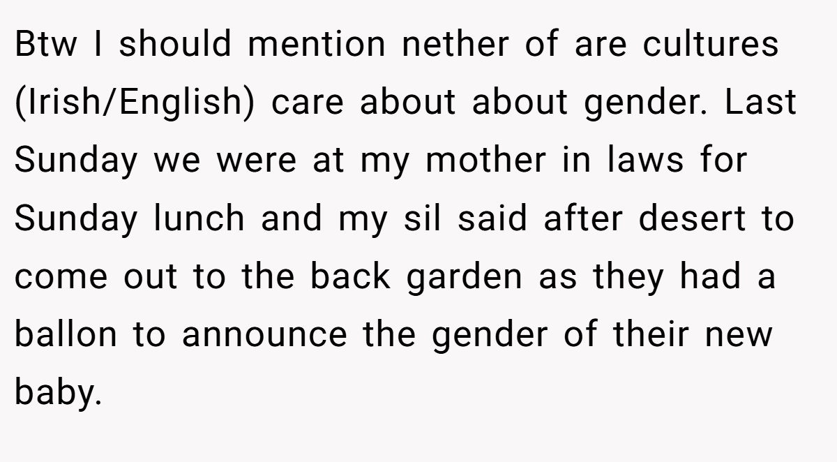 Btw I should mention nether of are cultures (Irish/English) care about about gender. Last Sunday we were at my mother in laws for Sunday lunch and my sil said after desert to come out to the back garden as they had a ballon to announce the gender of their new baby.