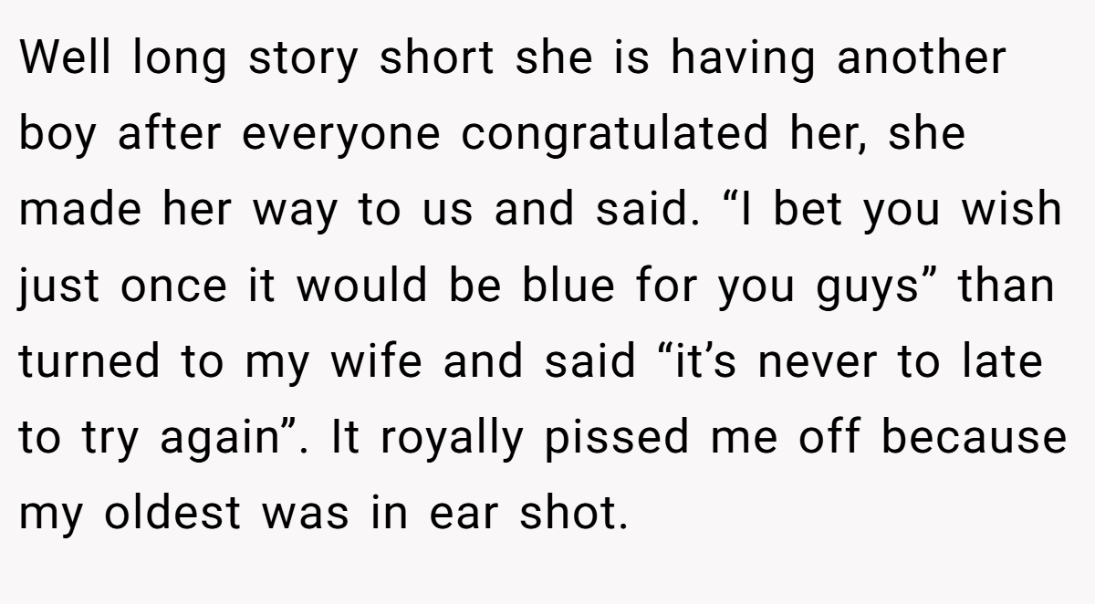 Well long story short she is having another boy after everyone congratulated her, she made her way to us and said. “I bet you wish just once it would be blue for you guys” than turned to my wife and said “it’s never to late to try again”. It royally pissed me off because my oldest was in ear shot.