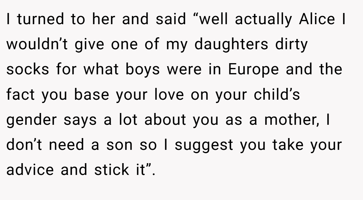 I turned to her and said “well actually Alice I wouldn’t give one of my daughters dirty socks for what boys were in Europe and the fact you base your love on your child’s gender says a lot about you as a mother, I don’t need a son so I suggest you take your advice and stick it”.