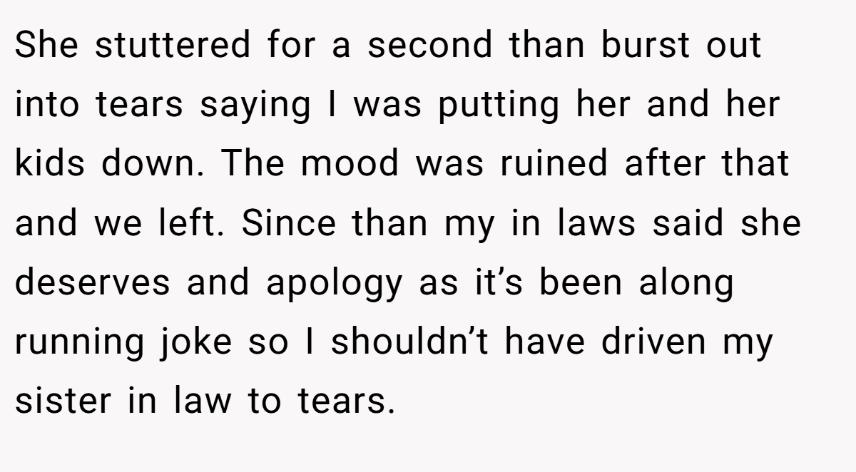 She stuttered for a second than burst out into tears saying I was putting her and her kids down. The mood was ruined after that and we left. Since than my in laws said she deserves and apology as it’s been along running joke so I shouldn’t have driven my sister in law to tears.