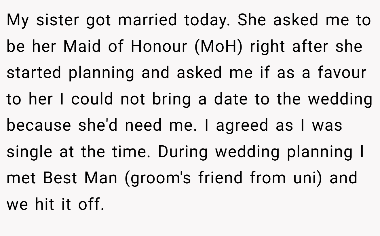My sister got married today. She asked me to be her Maid of Honour (MoH) right after she started planning and asked me if as a favour to her I could not bring a date to the wedding because she'd need me. I agreed as I was single at the time. During wedding planning I met Best Man (groom's friend from uni) and we hit it off.