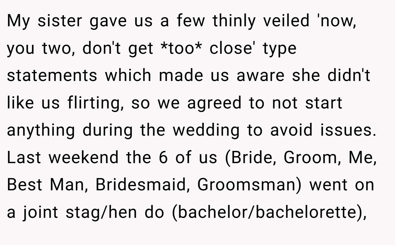 My sister gave us a few thinly veiled 'now, you two, don't get *too* close' type statements which made us aware she didn't like us flirting, so we agreed to not start anything during the wedding to avoid issues. Last weekend the 6 of us (Bride, Groom, Me, Best Man, Bridesmaid, Groomsman) went on a joint stag/hen do (bachelor/bachelorette),