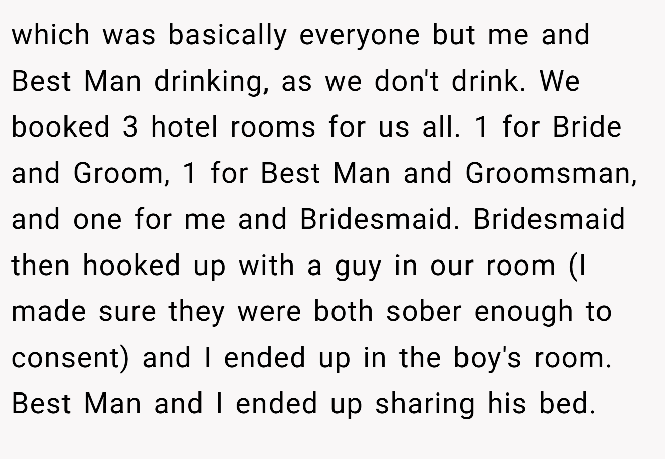 which was basically everyone but me and Best Man drinking, as we don't drink. We booked 3 hotel rooms for us all. 1 for Bride and Groom, 1 for Best Man and Groomsman, and one for me and Bridesmaid. Bridesmaid then hooked up with a guy in our room (I made sure they were both sober enough to consent) and I ended up in the boy's room. Best Man and I ended up sharing his bed.