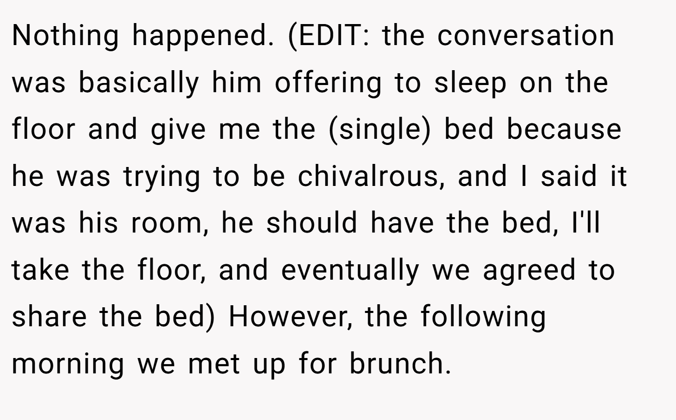 Nothing happened. (EDIT: the conversation was basically him offering to sleep on the floor and give me the (single) bed because he was trying to be chivalrous, and I said it was his room, he should have the bed, I'll take the floor, and eventually we agreed to share the bed) However, the following morning we met up for brunch.