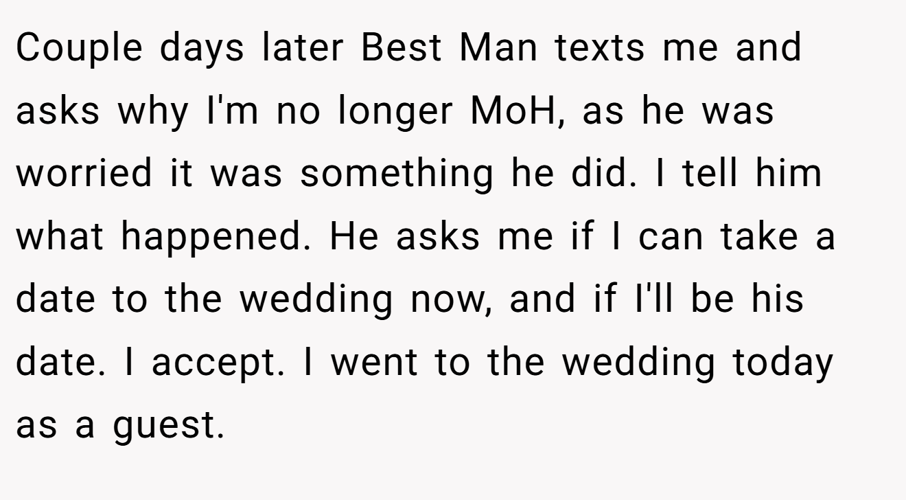 Couple days later Best Man texts me and asks why I'm no longer MoH, as he was worried it was something he did. I tell him what happened. He asks me if I can take a date to the wedding now, and if I'll be his date. I accept. I went to the wedding today as a guest.