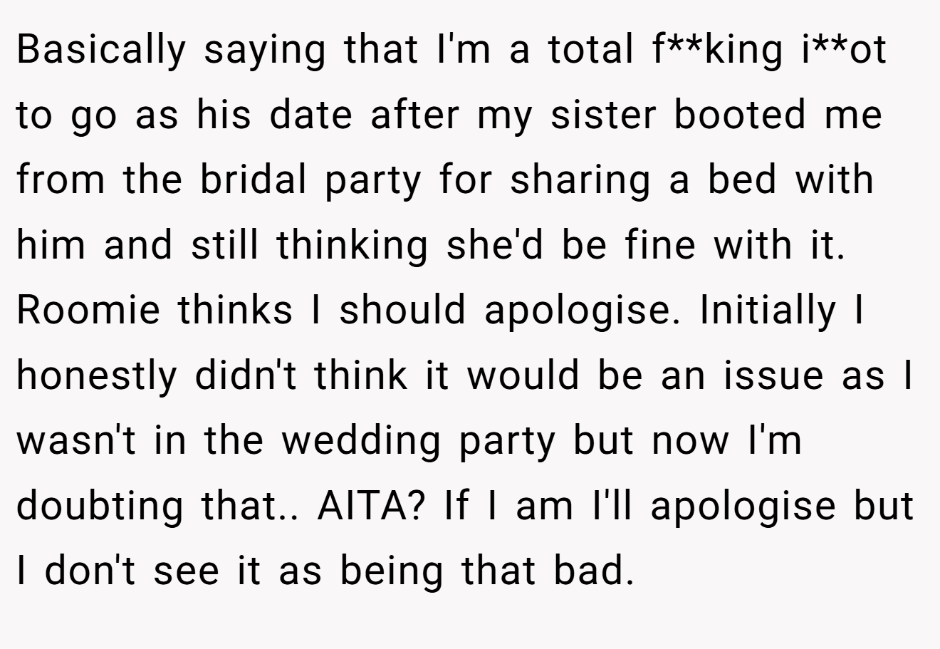 Basically saying that I'm a total f**king i**ot to go as his date after my sister booted me from the bridal party for sharing a bed with him and still thinking she'd be fine with it. Roomie thinks I should apologise. Initially I honestly didn't think it would be an issue as I wasn't in the wedding party but now I'm doubting that.. AITA? If I am I'll apologise but I don't see it as being that bad.