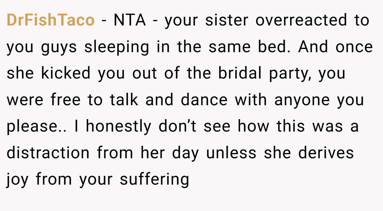DrFishTaco - NTA - your sister overreacted to you guys sleeping in the same bed. And once she kicked you out of the bridal party, you were free to talk and dance with anyone you please.. I honestly don’t see how this was a distraction from her day unless she derives joy from your suffering