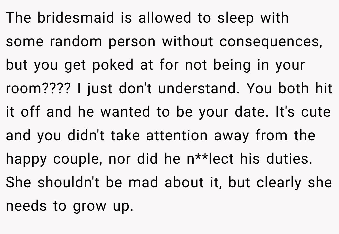 The bridesmaid is allowed to sleep with some random person without consequences, but you get poked at for not being in your room???? I just don't understand. You both hit it off and he wanted to be your date. It's cute and you didn't take attention away from the happy couple, nor did he n**lect his duties. She shouldn't be mad about it, but clearly she needs to grow up.