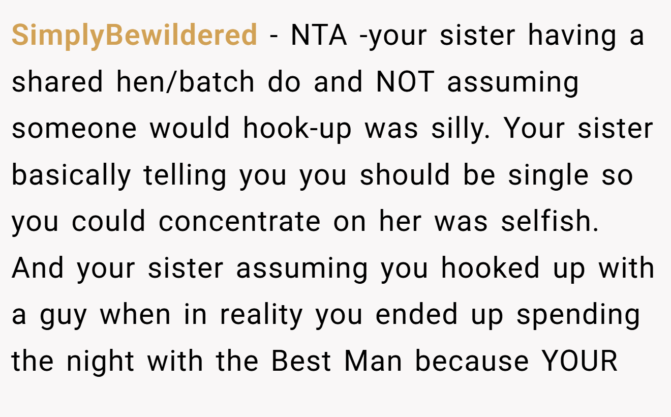 SimplyBewildered - NTA -your sister having a shared hen/batch do and NOT assuming someone would hook-up was silly. Your sister basically telling you you should be single so you could concentrate on her was selfish. And your sister assuming you hooked up with a guy when in reality you ended up spending the night with the Best Man because YOUR