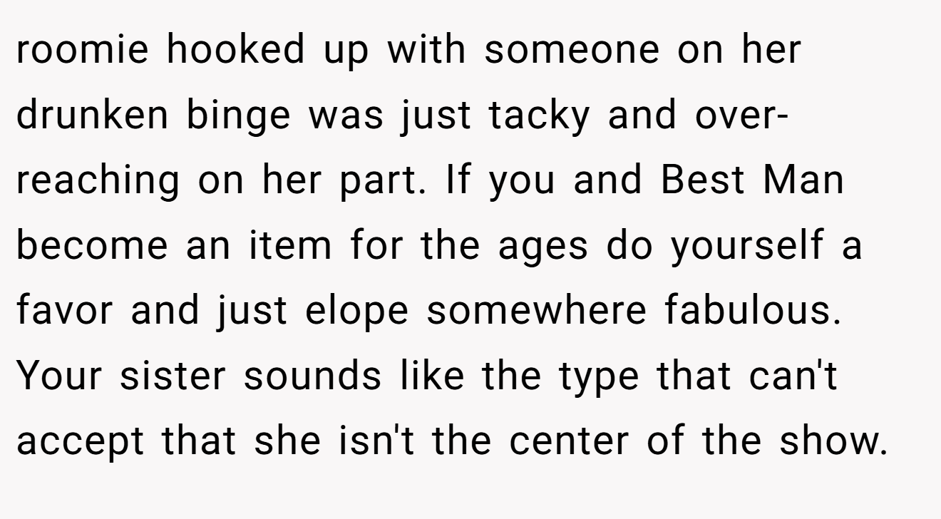 roomie hooked up with someone on her drunken binge was just tacky and over-reaching on her part. If you and Best Man become an item for the ages do yourself a favor and just elope somewhere fabulous. Your sister sounds like the type that can't accept that she isn't the center of the show.