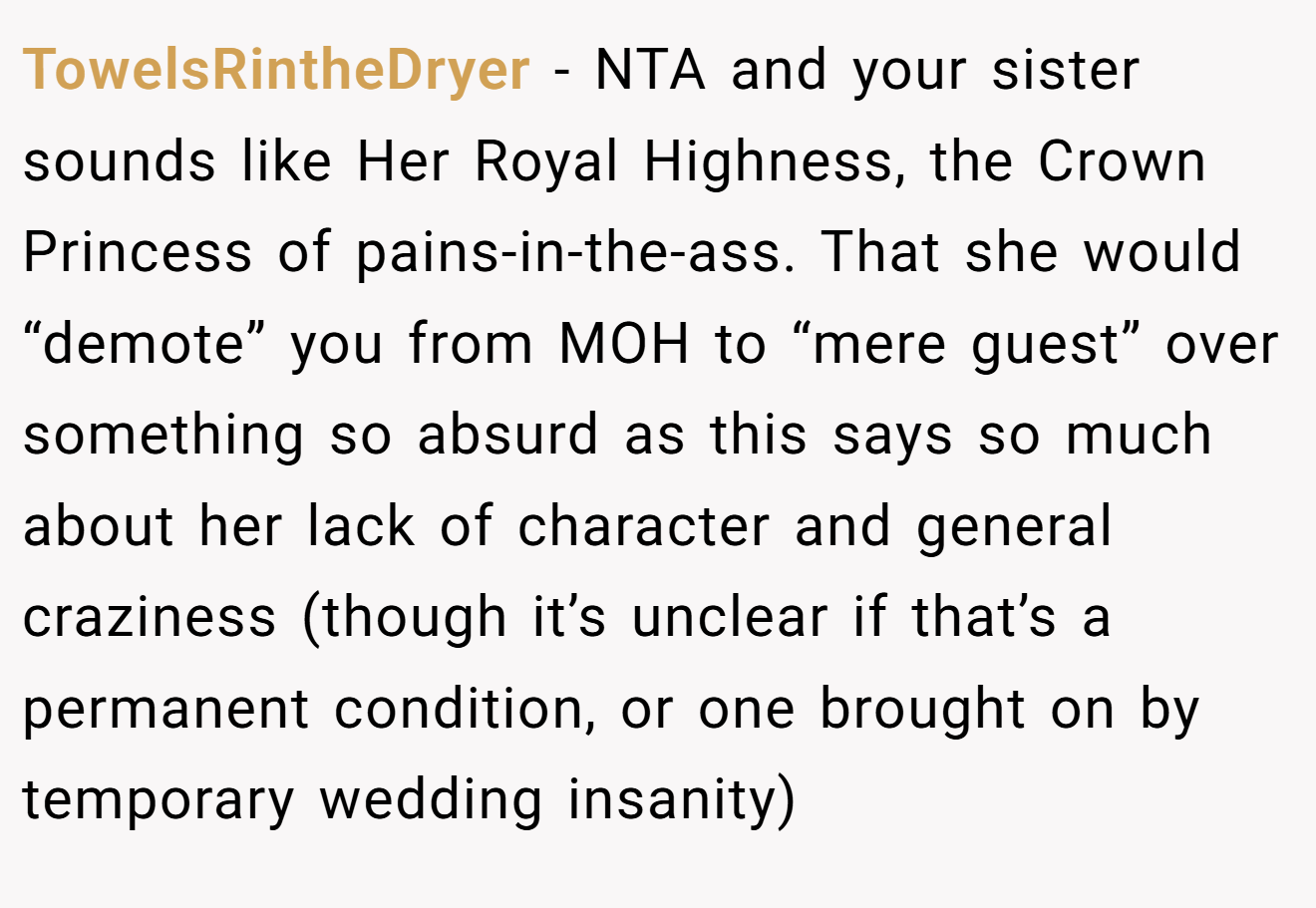 TowelsRintheDryer - NTA and your sister sounds like Her Royal Highness, the Crown Princess of pains-in-the-ass. That she would “demote” you from MOH to “mere guest” over something so absurd as this says so much about her lack of character and general craziness (though it’s unclear if that’s a permanent condition, or one brought on by temporary wedding insanity)