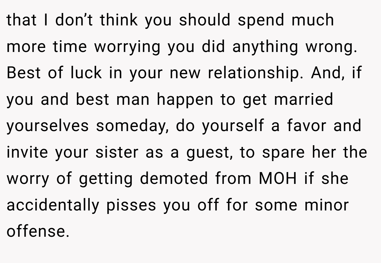 that I don’t think you should spend much more time worrying you did anything wrong. Best of luck in your new relationship. And, if you and best man happen to get married yourselves someday, do yourself a favor and invite your sister as a guest, to spare her the worry of getting demoted from MOH if she accidentally pisses you off for some minor offense.
