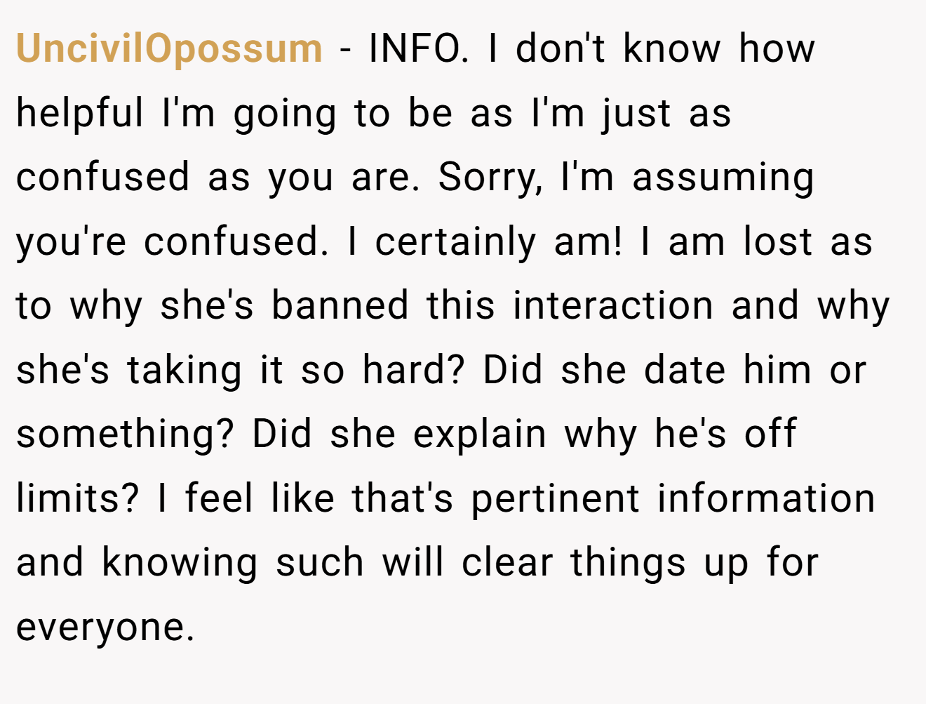 UncivilOpossum - INFO. I don't know how helpful I'm going to be as I'm just as confused as you are. Sorry, I'm assuming you're confused. I certainly am! I am lost as to why she's banned this interaction and why she's taking it so hard? Did she date him or something? Did she explain why he's off limits? I feel like that's pertinent information and knowing such will clear things up for everyone.