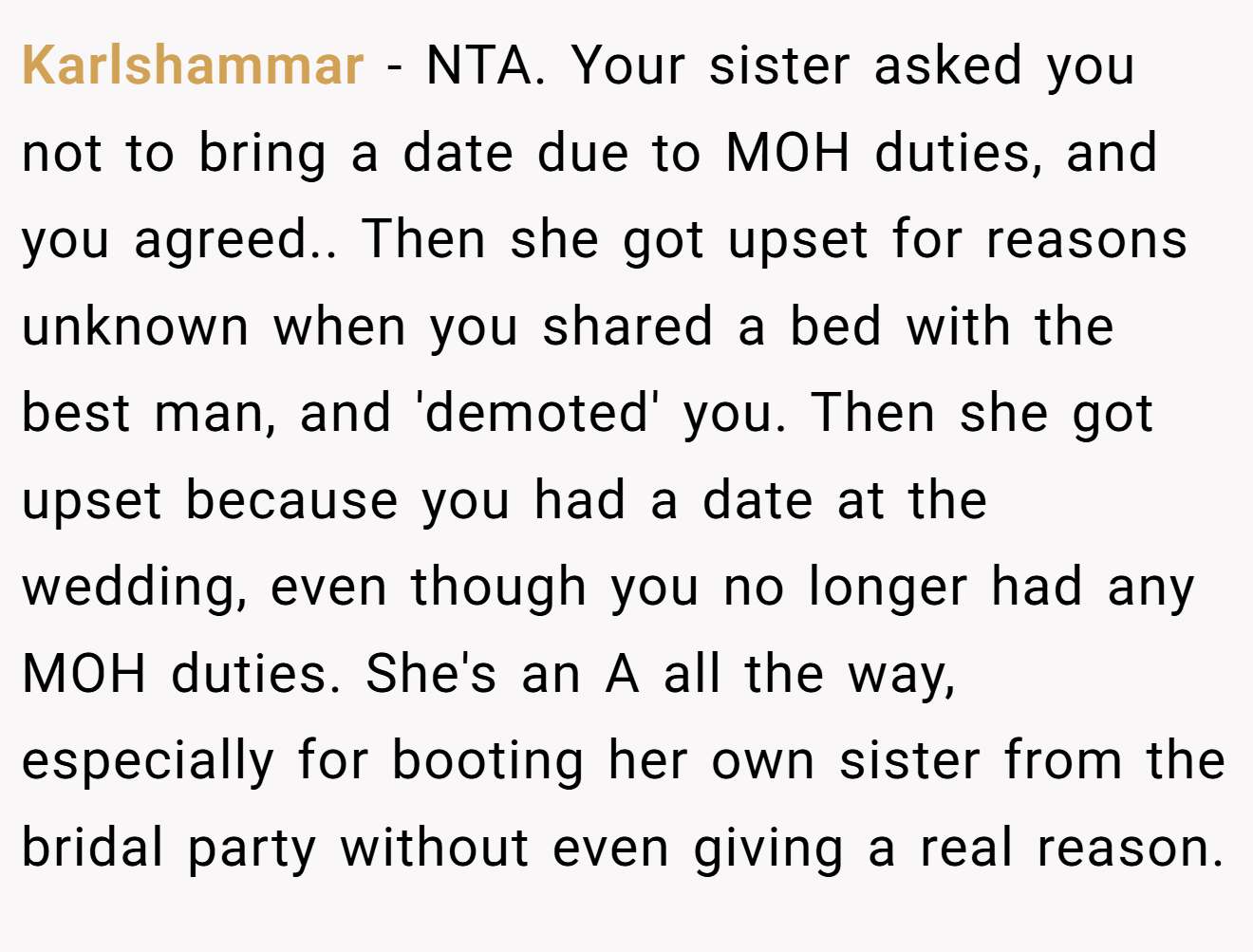 Karlshammar - NTA. Your sister asked you not to bring a date due to MOH duties, and you agreed.. Then she got upset for reasons unknown when you shared a bed with the best man, and 'demoted' you. Then she got upset because you had a date at the wedding, even though you no longer had any MOH duties. She's an A all the way, especially for booting her own sister from the bridal party without even giving a real reason.