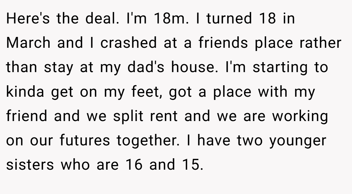 Here's the deal. I'm 18m. I turned 18 in March and I crashed at a friends place rather than stay at my dad's house. I'm starting to kinda get on my feet, got a place with my friend and we split rent and we are working on our futures together. I have two younger sisters who are 16 and 15.