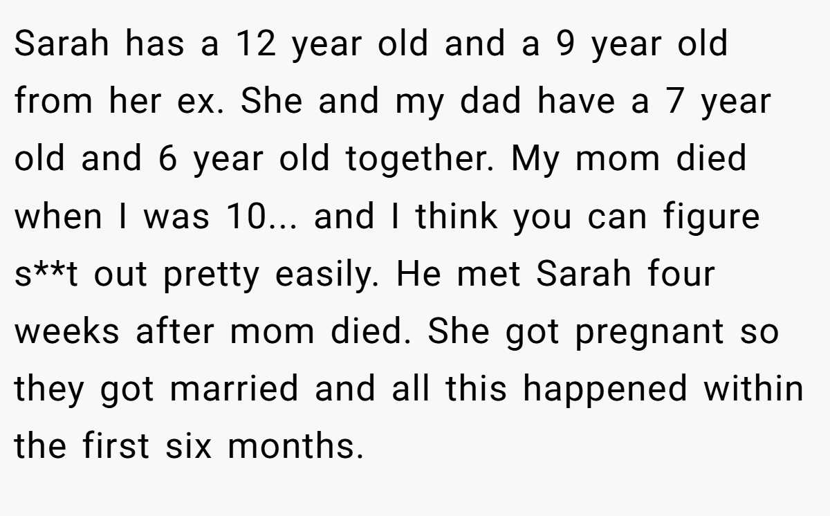 Sarah has a 12 year old and a 9 year old from her ex. She and my dad have a 7 year old and 6 year old together. My mom died when I was 10... and I think you can figure s**t out pretty easily. He met Sarah four weeks after mom died. She got pregnant so they got married and all this happened within the first six months.