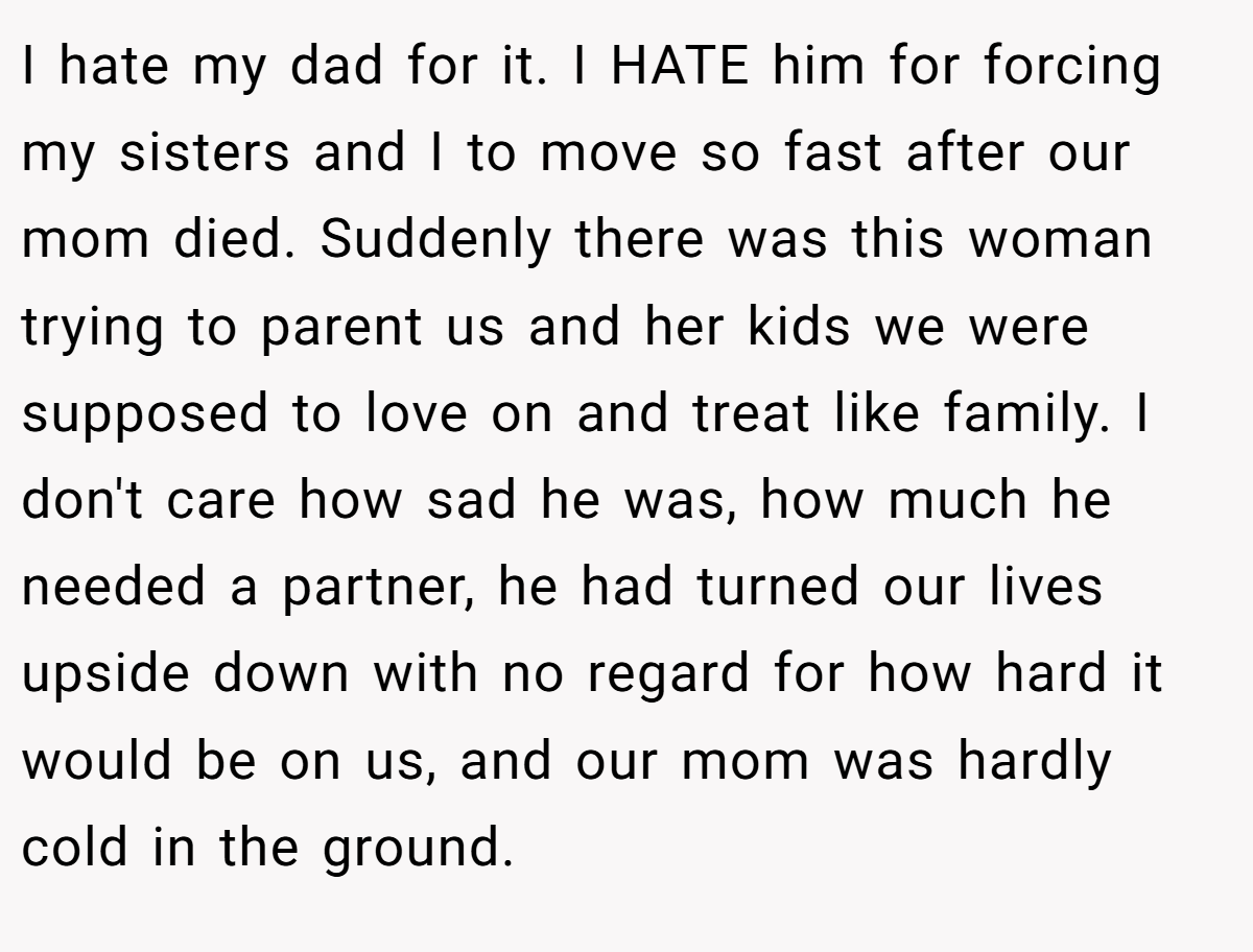 I hate my dad for it. I HATE him for forcing my sisters and I to move so fast after our mom died. Suddenly there was this woman trying to parent us and her kids we were supposed to love on and treat like family. I don't care how sad he was, how much he needed a partner, he had turned our lives upside down with no regard for how hard it would be on us, and our mom was hardly cold in the ground.