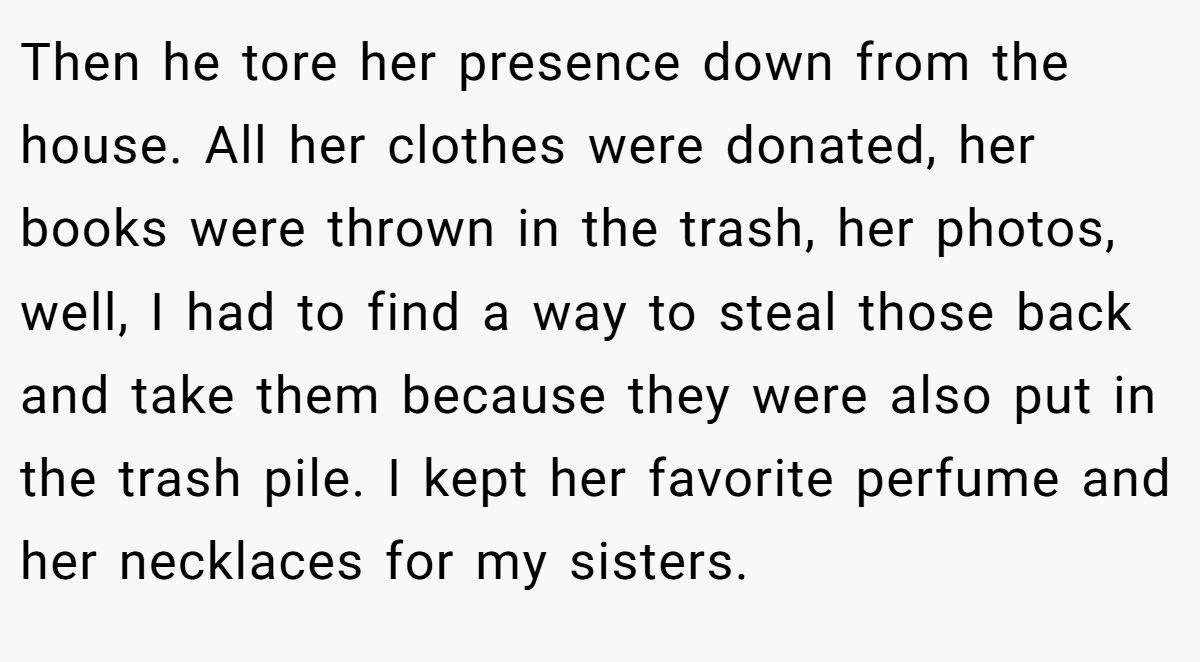 Then he tore her presence down from the house. All her clothes were donated, her books were thrown in the trash, her photos, well, I had to find a way to steal those back and take them because they were also put in the trash pile. I kept her favorite perfume and her necklaces for my sisters.