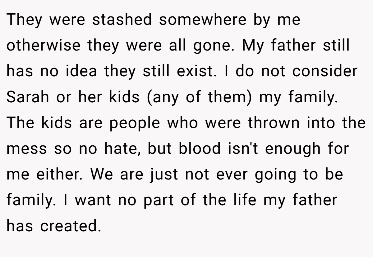 They were stashed somewhere by me otherwise they were all gone. My father still has no idea they still exist. I do not consider Sarah or her kids (any of them) my family. The kids are people who were thrown into the mess so no hate, but blood isn't enough for me either. We are just not ever going to be family. I want no part of the life my father has created.