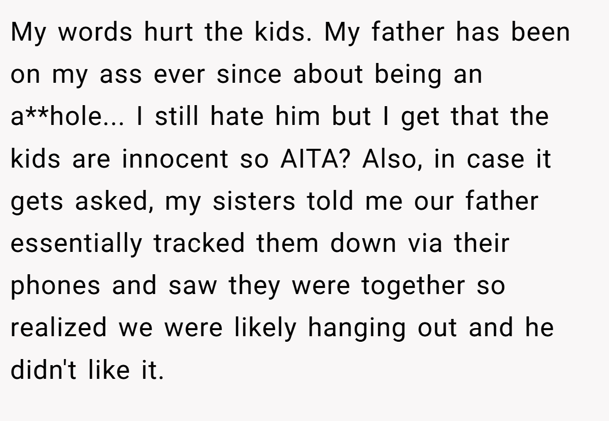 My words hurt the kids. My father has been on my ass ever since about being an a**hole... I still hate him but I get that the kids are innocent so AITA? Also, in case it gets asked, my sisters told me our father essentially tracked them down via their phones and saw they were together so realized we were likely hanging out and he didn't like it.
