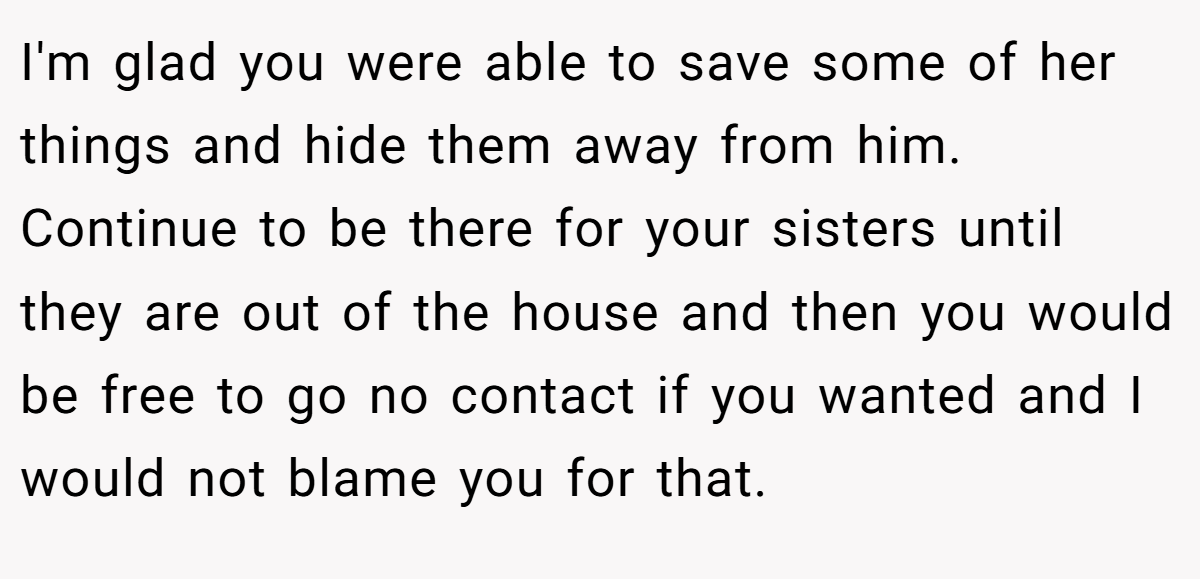 I'm glad you were able to save some of her things and hide them away from him. Continue to be there for your sisters until they are out of the house and then you would be free to go no contact if you wanted and I would not blame you for that.