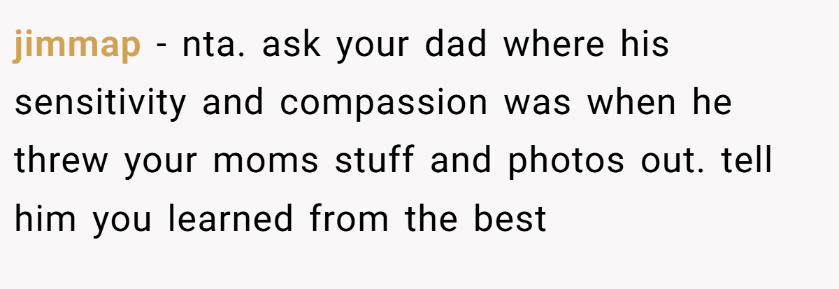 jimmap − nta. ask your dad where his sensitivity and compassion was when he threw your moms stuff and photos out. tell him you learned from the best
