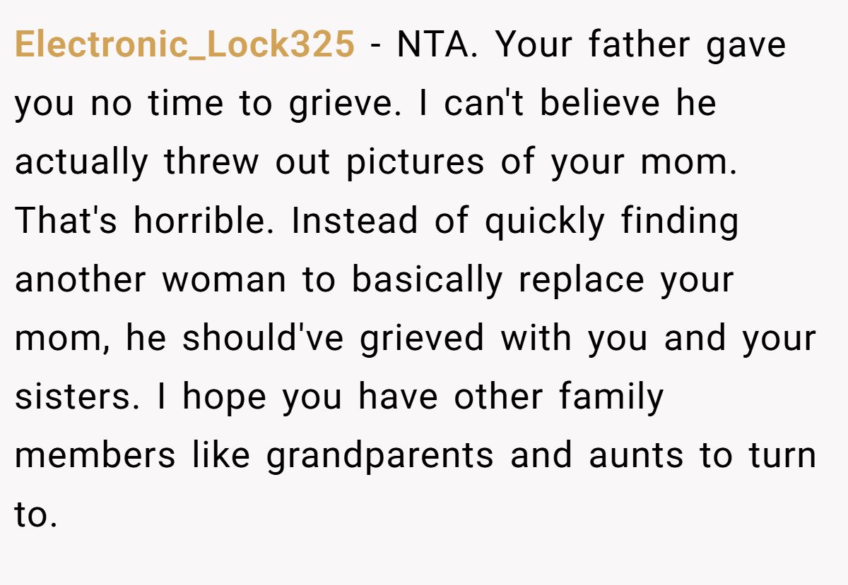 Electronic_Lock325 − NTA. Your father gave you no time to grieve. I can't believe he actually threw out pictures of your mom. That's horrible. Instead of quickly finding another woman to basically replace your mom, he should've grieved with you and your sisters. I hope you have other family members like grandparents and aunts to turn to.